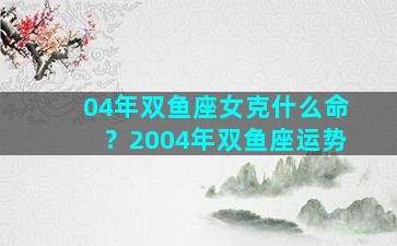 04年双鱼座女克什么命？2004年双鱼座运势