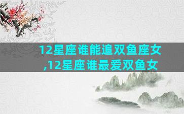 12星座谁能追双鱼座女,12星座谁最爱双鱼女