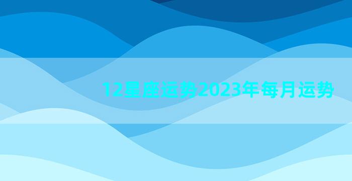 12星座运势2023年每月运势