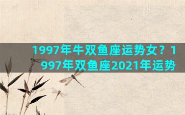 1997年牛双鱼座运势女？1997年双鱼座2021年运势