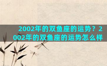2002年的双鱼座的运势？2002年的双鱼座的运势怎么样