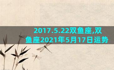 2017.5.22双鱼座,双鱼座2021年5月17日运势