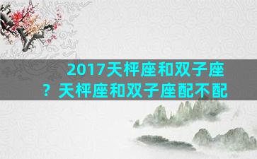 2017天枰座和双子座？天枰座和双子座配不配