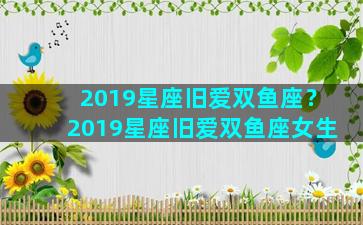 2019星座旧爱双鱼座？2019星座旧爱双鱼座女生