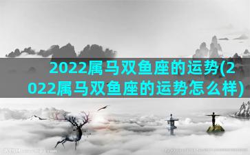 2022属马双鱼座的运势(2022属马双鱼座的运势怎么样)
