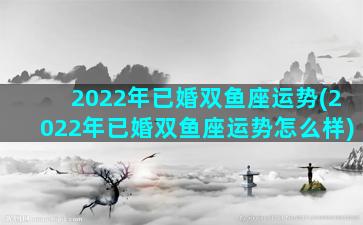 2022年已婚双鱼座运势(2022年已婚双鱼座运势怎么样)