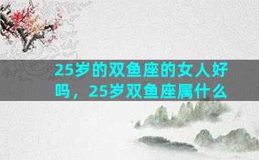 25岁的双鱼座的女人好吗，25岁双鱼座属什么