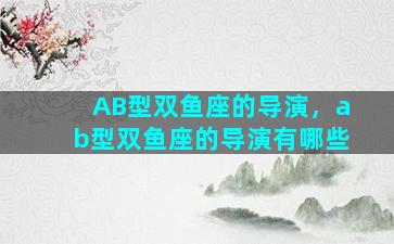 AB型双鱼座的导演，ab型双鱼座的导演有哪些
