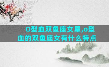 O型血双鱼座女星,o型血的双鱼座女有什么特点