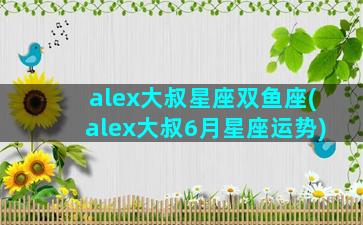alex大叔星座双鱼座(alex大叔6月星座运势)