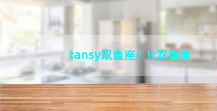 tansy双鱼座？lc双鱼座