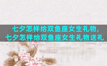 七夕怎样给双鱼座女生礼物,七夕怎样给双鱼座女生礼物送礼