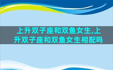 上升双子座和双鱼女生,上升双子座和双鱼女生相配吗