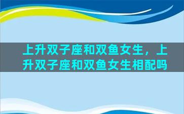 上升双子座和双鱼女生，上升双子座和双鱼女生相配吗