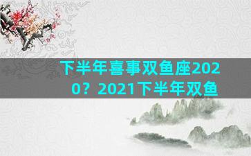 下半年喜事双鱼座2020？2021下半年双鱼