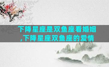 下降星座是双鱼座看婚姻,下降星座双鱼座的爱情