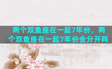 两个双鱼座在一起7年份，两个双鱼座在一起7年份会分开吗