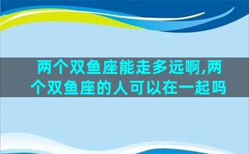 两个双鱼座能走多远啊,两个双鱼座的人可以在一起吗