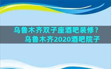 乌鲁木齐双子座酒吧装修？乌鲁木齐2020酒吧院子