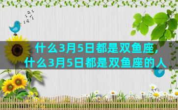什么3月5日都是双鱼座,什么3月5日都是双鱼座的人