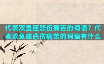 代表双鱼座悲伤痛苦的词语？代表双鱼座悲伤痛苦的词语有什么