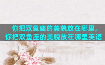 你把双鱼座的美貌放在哪里,你把双鱼座的美貌放在哪里英语