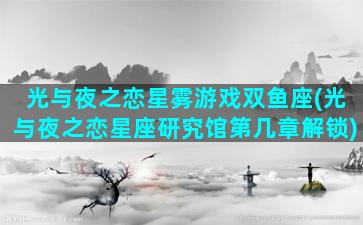 光与夜之恋星雾游戏双鱼座(光与夜之恋星座研究馆第几章解锁)