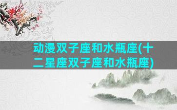 动漫双子座和水瓶座(十二星座双子座和水瓶座)