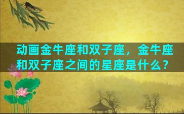 动画金牛座和双子座，金牛座和双子座之间的星座是什么？