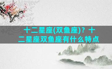 十二星座(双鱼座)？十二星座双鱼座有什么特点