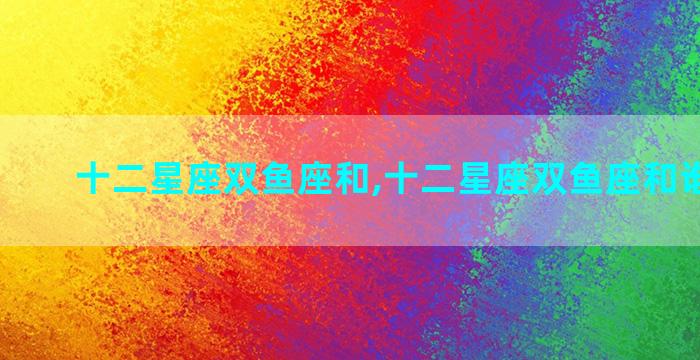 十二星座双鱼座和,十二星座双鱼座和谁是闺蜜