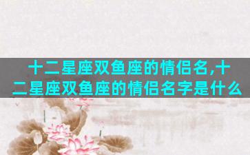十二星座双鱼座的情侣名,十二星座双鱼座的情侣名字是什么