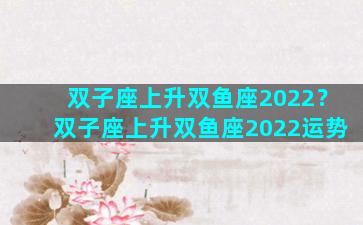 双子座上升双鱼座2022？双子座上升双鱼座2022运势