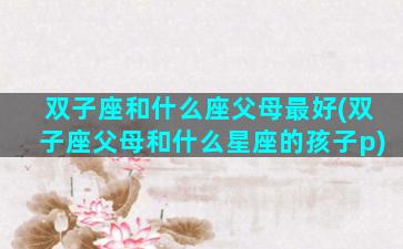 双子座和什么座父母最好(双子座父母和什么星座的孩子p)