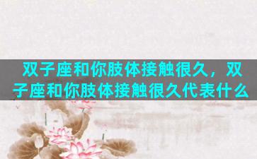 双子座和你肢体接触很久，双子座和你肢体接触很久代表什么