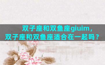 双子座和双鱼座giuim，双子座和双鱼座适合在一起吗？