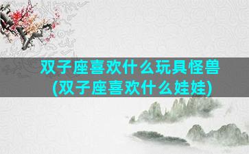 双子座喜欢什么玩具怪兽(双子座喜欢什么娃娃)