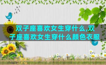 双子座喜欢女生穿什么,双子座喜欢女生穿什么颜色衣服