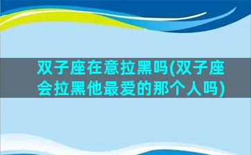 双子座在意拉黑吗(双子座会拉黑他最爱的那个人吗)