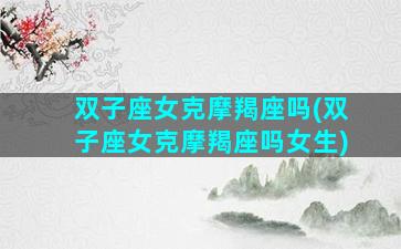 双子座女克摩羯座吗(双子座女克摩羯座吗女生)