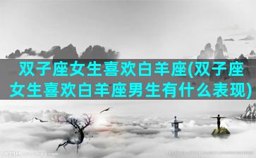 双子座女生喜欢白羊座(双子座女生喜欢白羊座男生有什么表现)