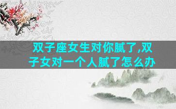 双子座女生对你腻了,双子女对一个人腻了怎么办