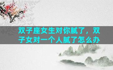 双子座女生对你腻了，双子女对一个人腻了怎么办