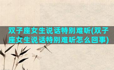 双子座女生说话特别难听(双子座女生说话特别难听怎么回事)