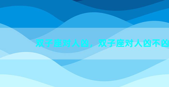 双子座对人凶，双子座对人凶不凶