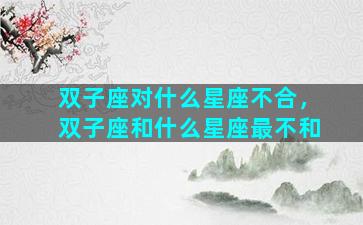 双子座对什么星座不合，双子座和什么星座最不和