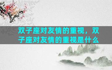 双子座对友情的重视，双子座对友情的重视是什么