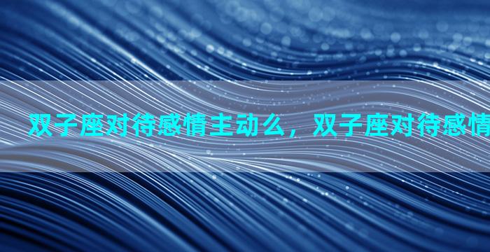 双子座对待感情主动么，双子座对待感情是什么样的