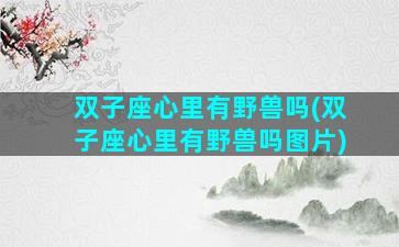双子座心里有野兽吗(双子座心里有野兽吗图片)