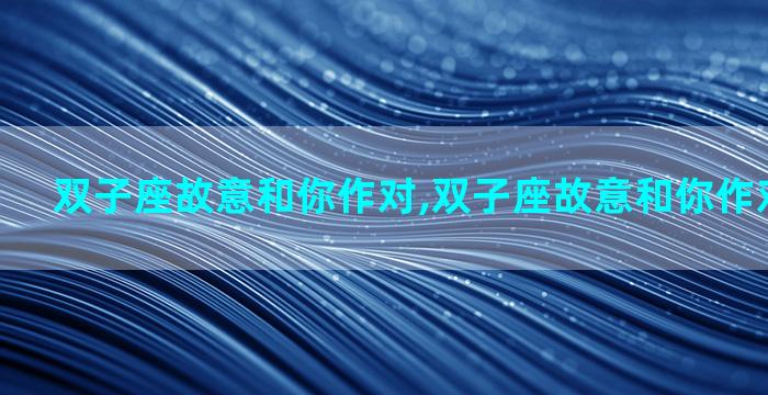 双子座故意和你作对,双子座故意和你作对代表什么
